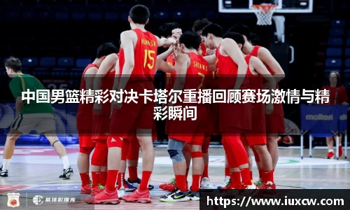 中国男篮精彩对决卡塔尔重播回顾赛场激情与精彩瞬间