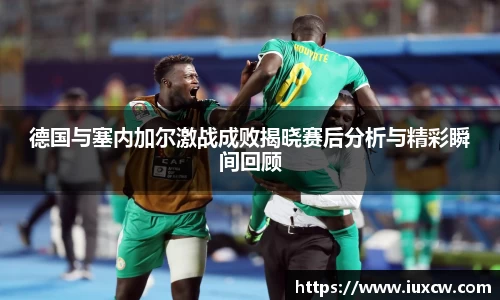 德国与塞内加尔激战成败揭晓赛后分析与精彩瞬间回顾